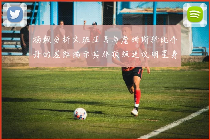 杨毅分析文班亚马与詹姆斯科比乔丹的差距揭示其非顶级进攻明星身份