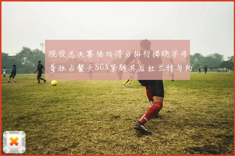现役总决赛场均得分排行揭晓字母哥独占鳌头SGA紧随其后杜兰特与约基奇争夺第三