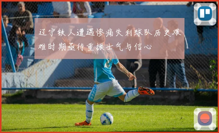 辽宁铁人遭遇惨痛失利球队历史艰难时期亟待重振士气与信心
