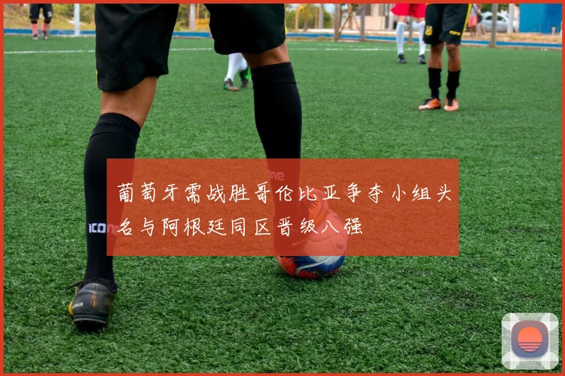 葡萄牙需战胜哥伦比亚争夺小组头名与阿根廷同区晋级八强