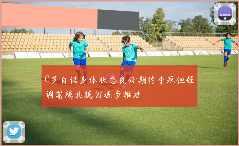 C罗自信身体状态良好期待夺冠但强调需稳扎稳打逐步推进