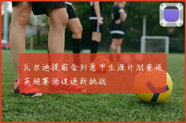 瓦尔迪提前告别意甲生涯计划重返英超赛场追逐新挑战