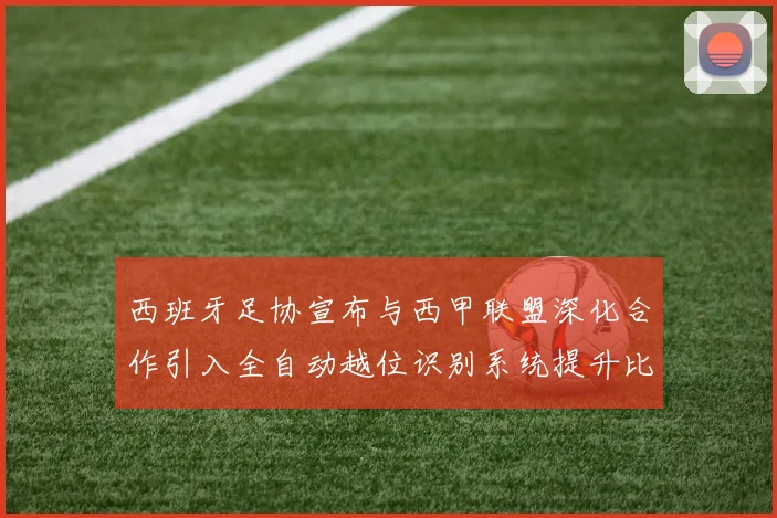 西班牙足协宣布与西甲联盟深化合作引入全自动越位识别系统提升比赛公正性