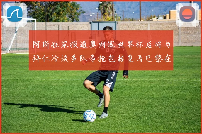 阿斯独家报道奥利塞世界杯后将与拜仁洽谈多队争抢包括皇马巴黎在内