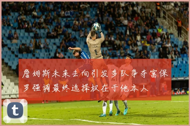 詹姆斯未来去向引发多队争夺富保罗强调最终选择权在于他本人