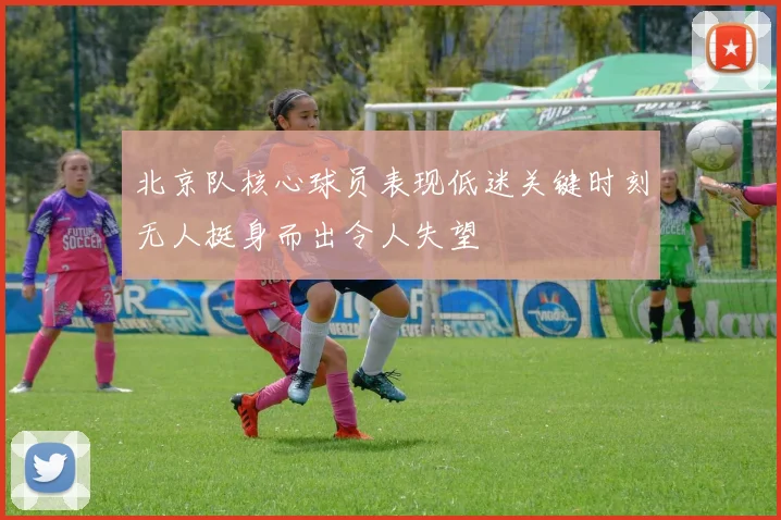 北京队核心球员表现低迷关键时刻无人挺身而出令人失望