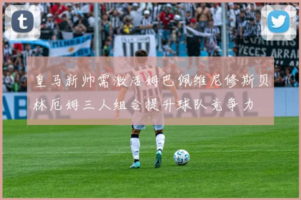 皇马新帅需激活姆巴佩维尼修斯贝林厄姆三人组合提升球队竞争力