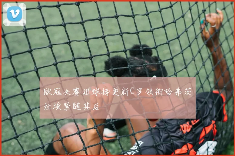欧冠决赛进球榜更新C罗领衔哈弗茨杜埃紧随其后